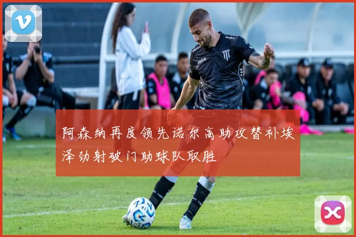 阿森纳再度领先诺尔高助攻替补埃泽劲射破门助球队取胜