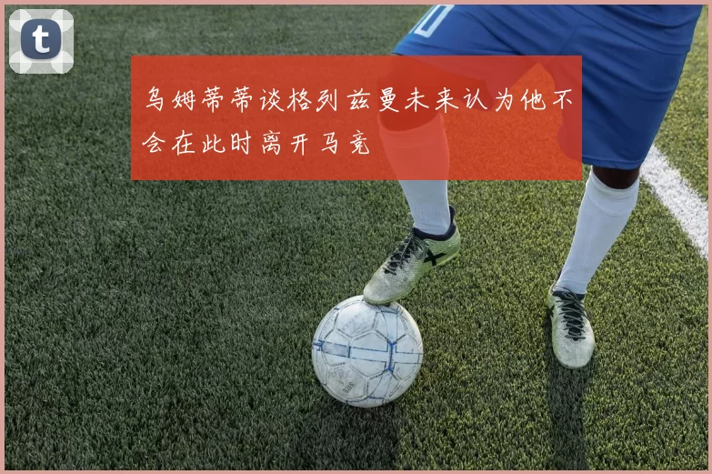 乌姆蒂蒂谈格列兹曼未来认为他不会在此时离开马竞