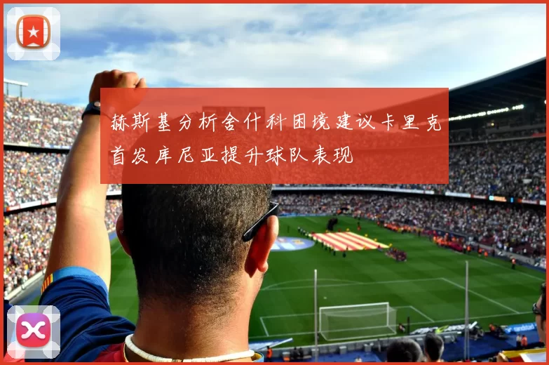 赫斯基分析舍什科困境建议卡里克首发库尼亚提升球队表现