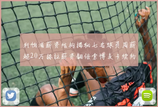 利物浦薪资结构揭秘七名球员周薪超20万赫拉薪资翻倍索博麦卡续约待定