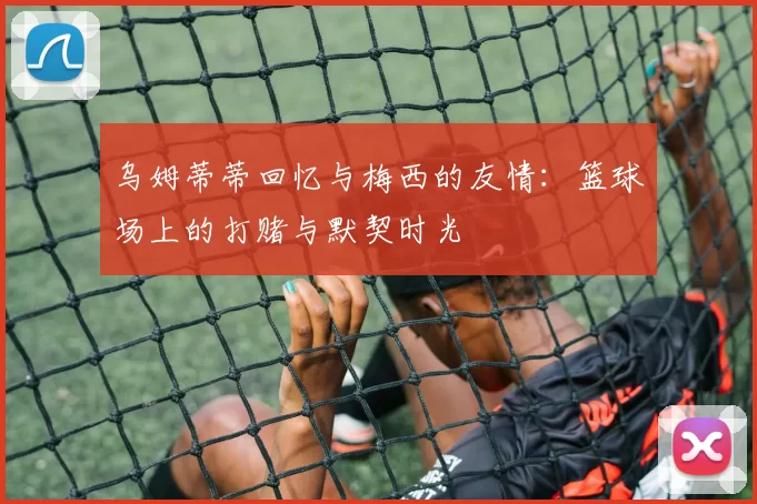 乌姆蒂蒂回忆与梅西的友情：篮球场上的打赌与默契时光