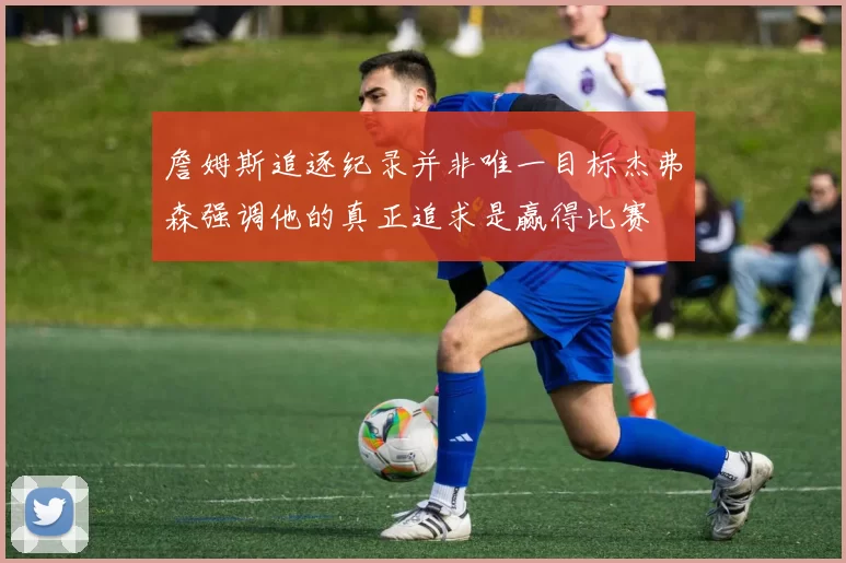 詹姆斯追逐纪录并非唯一目标杰弗森强调他的真正追求是赢得比赛