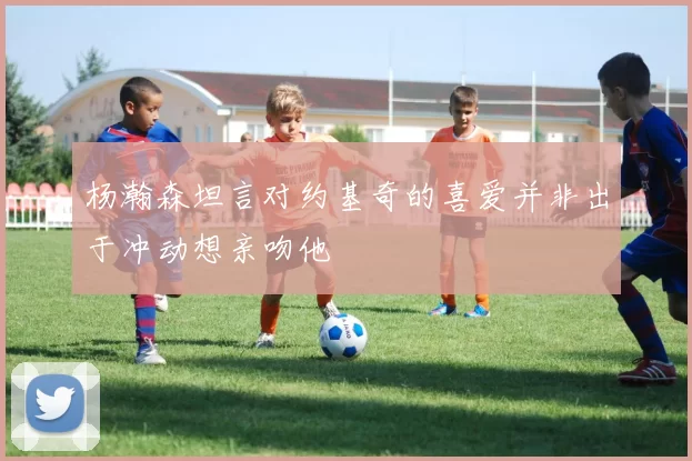 杨瀚森坦言对约基奇的喜爱并非出于冲动想亲吻他