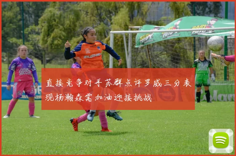 直接竞争对手苏群点评罗威三分表现杨瀚森需加油迎接挑战
