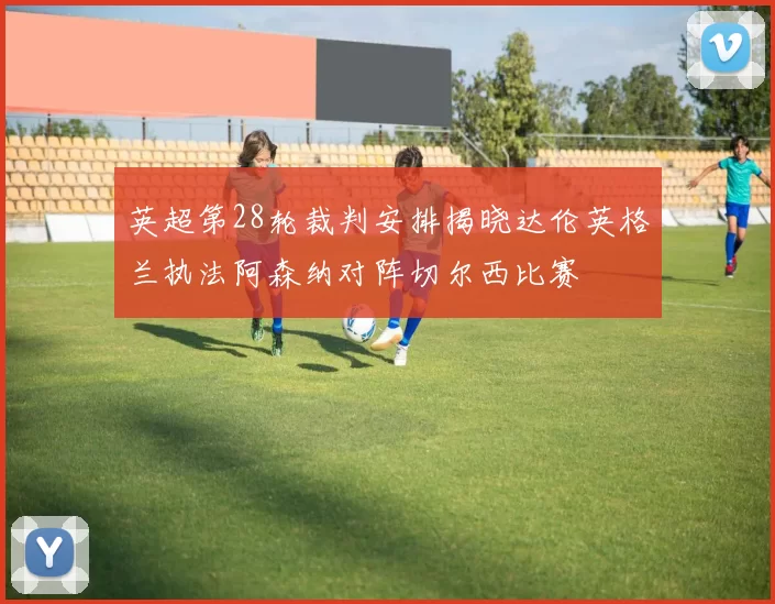 英超第28轮裁判安排揭晓达伦英格兰执法阿森纳对阵切尔西比赛