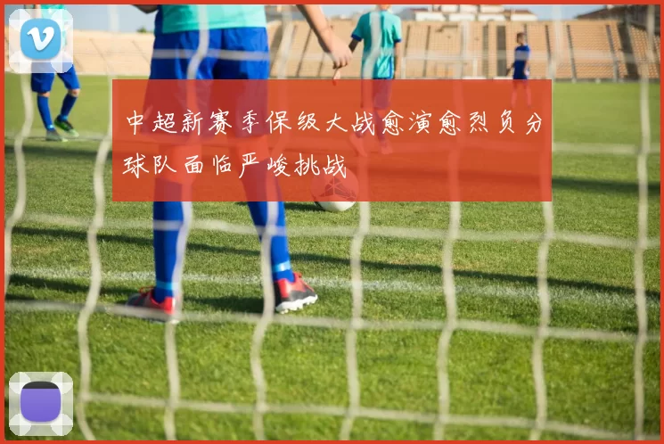 中超新赛季保级大战愈演愈烈负分球队面临严峻挑战