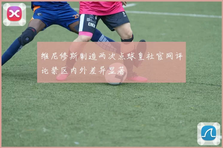 维尼修斯制造两次点球皇社官网评论禁区内外差异显著