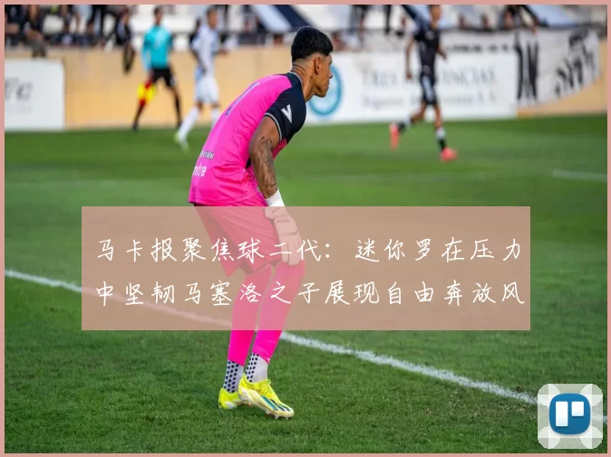 马卡报聚焦球二代：迷你罗在压力中坚韧马塞洛之子展现自由奔放风采