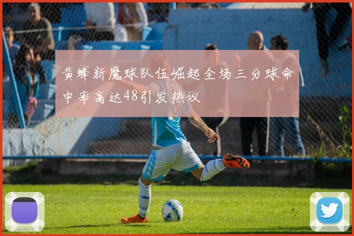 黄蜂新魔球队伍崛起全场三分球命中率高达48引发热议