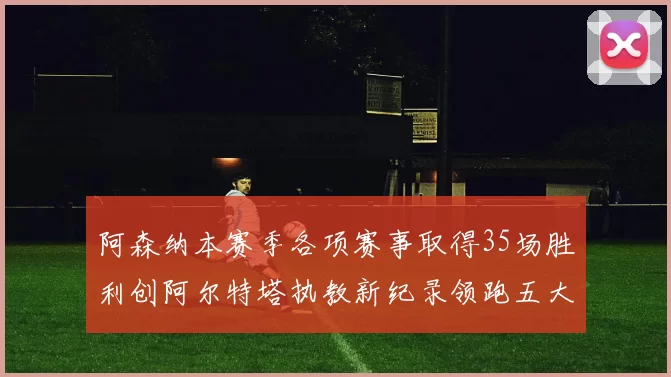 阿森纳本赛季各项赛事取得35场胜利创阿尔特塔执教新纪录领跑五大联赛