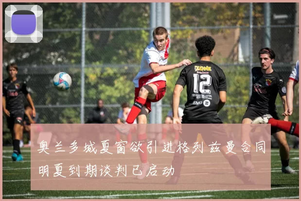 奥兰多城夏窗欲引进格列兹曼合同明夏到期谈判已启动