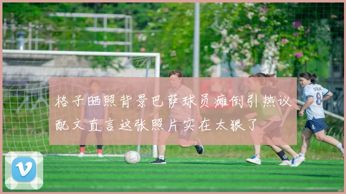 格子晒照背景巴萨球员瘫倒引热议配文直言这张照片实在太狠了