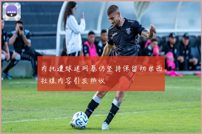 内托遭球迷网暴仍坚持保留切尔西社媒内容引发热议
