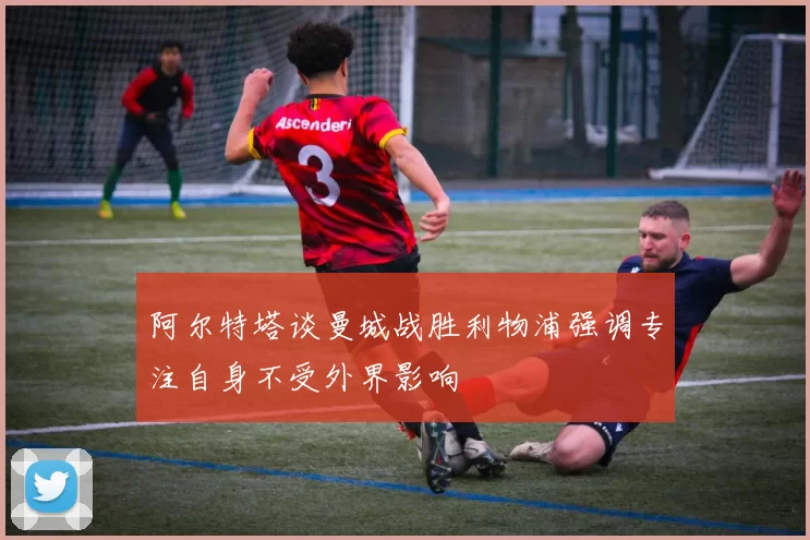 阿尔特塔谈曼城战胜利物浦强调专注自身不受外界影响